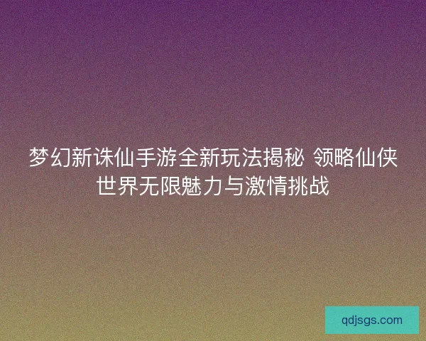 梦幻新诛仙手游全新玩法揭秘 领略仙侠世界无限魅力与激情挑战