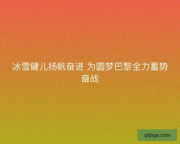 冰雪健儿扬帆奋进 为圆梦巴黎全力蓄势奋战